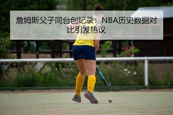 詹姆斯父子同台创纪录：NBA历史数据对比引发热议